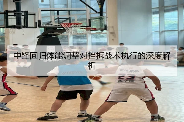 中锋回归体能调整对挡拆战术执行的深度解析